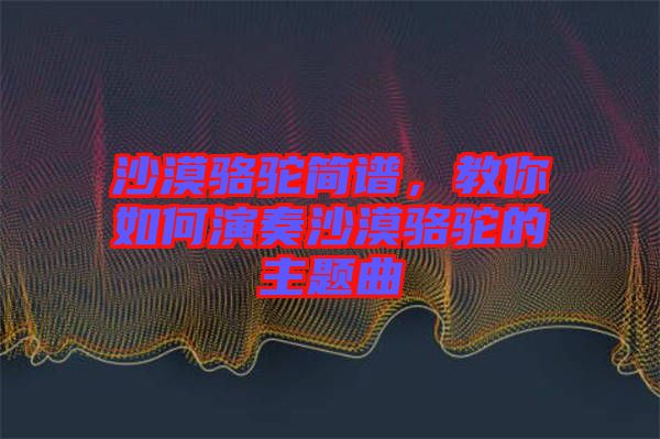 沙漠駱駝簡(jiǎn)譜，教你如何演奏沙漠駱駝的主題曲
