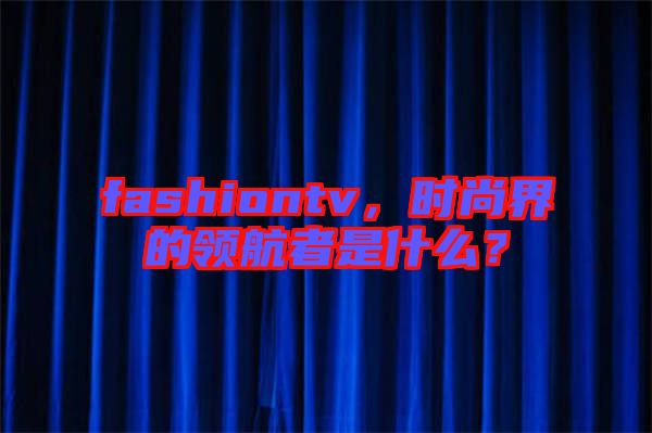 fashiontv，時(shí)尚界的領(lǐng)航者是什么？