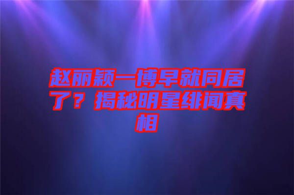 趙麗穎一博早就同居了？揭秘明星緋聞?wù)嫦? width=