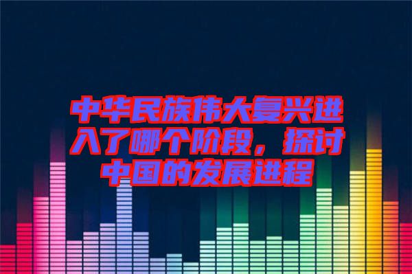 中華民族偉大復興進入了哪個階段，探討中國的發(fā)展進程