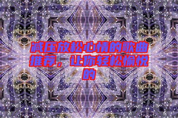 減壓放松心情的歌曲推薦，讓你輕松愉悅的