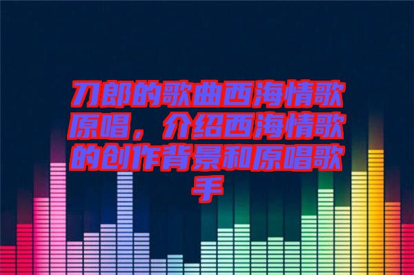 刀郎的歌曲西海情歌原唱，介紹西海情歌的創(chuàng)作背景和原唱歌手