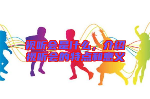 視聽會(huì)是什么，介紹視聽會(huì)的特點(diǎn)和意義