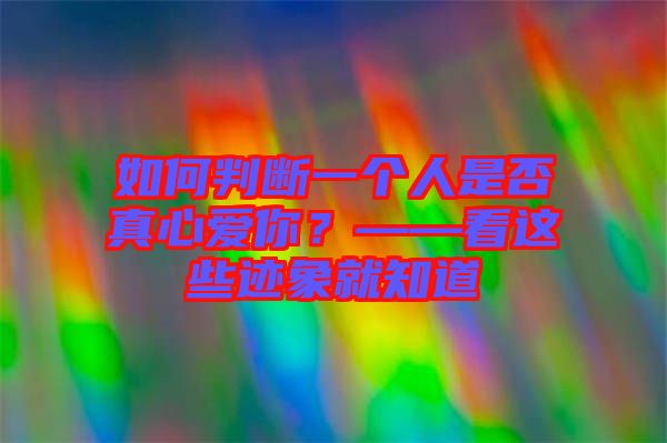 如何判斷一個人是否真心愛你？——看這些跡象就知道