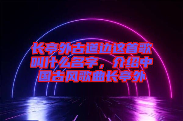 長(zhǎng)亭外古道邊這首歌叫什么名字，介紹中國古風(fēng)歌曲長(zhǎng)亭外