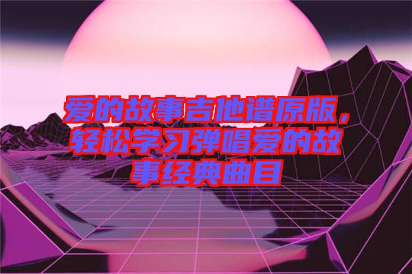 愛(ài)的故事吉他譜原版，輕松學(xué)習(xí)彈唱愛(ài)的故事經(jīng)典曲目