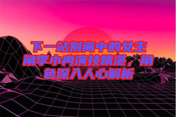 下一站別離中的女主角李小冉演技精湛，角色深入人心解析