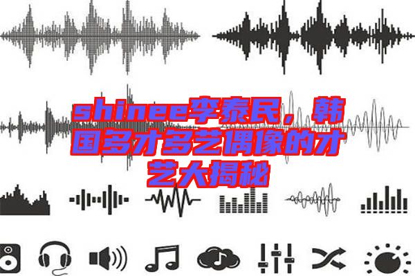 shinee李泰民，韓國多才多藝偶像的才藝大揭秘