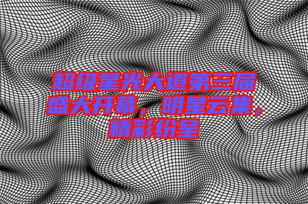 超級(jí)星光大道第三屆盛大開幕，明星云集，精彩紛呈