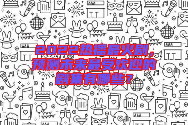 2022熱播最火劇，預(yù)測未來最受歡迎的劇集有哪些？