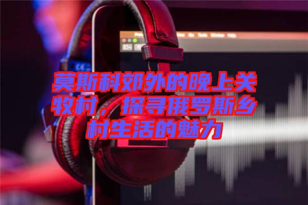 莫斯科郊外的晚上關(guān)牧村，探尋俄羅斯鄉(xiāng)村生活的魅力