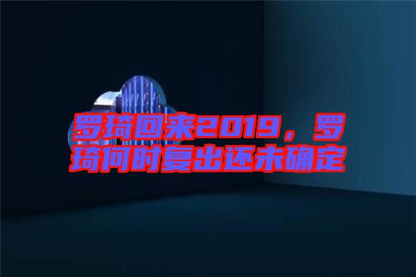 羅琦回來2019，羅琦何時(shí)復(fù)出還未確定