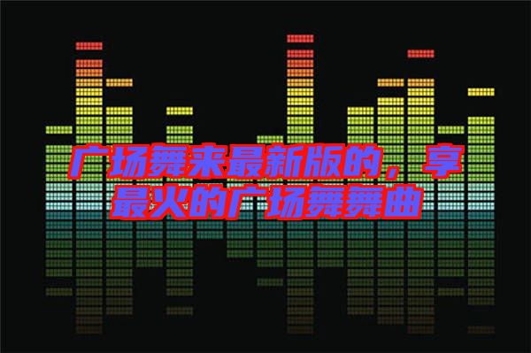 廣場(chǎng)舞來(lái)最新版的，享最火的廣場(chǎng)舞舞曲