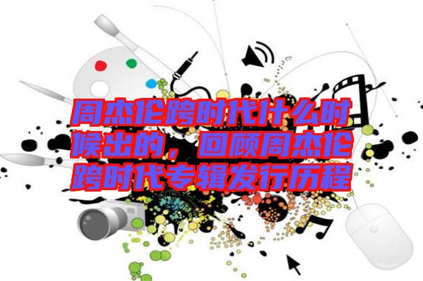 周杰倫跨時(shí)代什么時(shí)候出的，回顧周杰倫跨時(shí)代專(zhuān)輯發(fā)行歷程