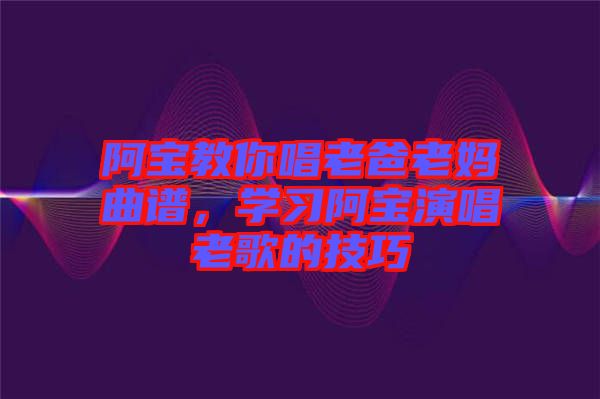 阿寶教你唱老爸老媽曲譜，學(xué)習(xí)阿寶演唱老歌的技巧