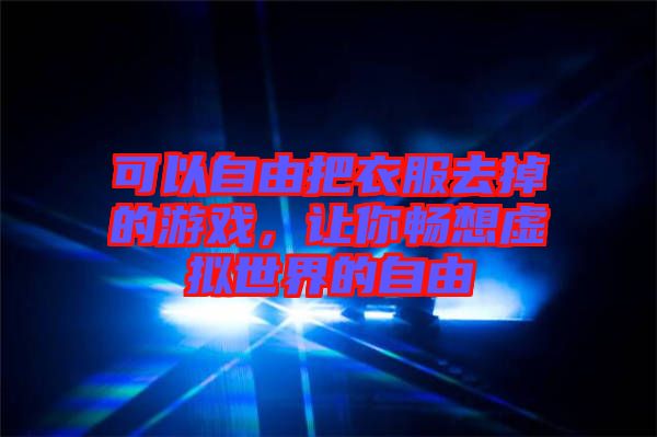 可以自由把衣服去掉的游戲，讓你暢想虛擬世界的自由