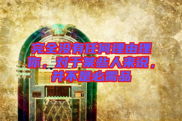 完全沒有任何理由理你，對于某些人來說，并不是必需品