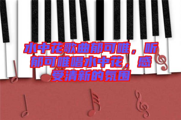 水中花歌曲郁可唯，聽郁可唯唱水中花，感受清新的氛圍