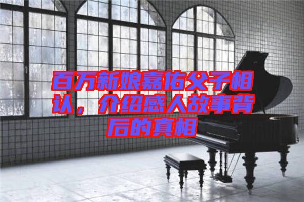 百萬新娘嘉佑父子相認(rèn)，介紹感人故事背后的真相