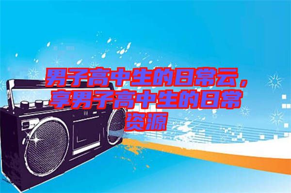 男子高中生的日常云，享男子高中生的日常資源