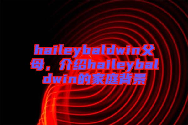 haileybaldwin父母，介紹haileybaldwin的家庭背景