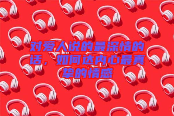 對(duì)愛(ài)人說(shuō)的最深情的話，如何達(dá)內(nèi)心最真摯的情感