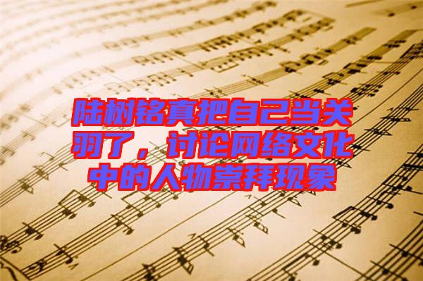 陸樹(shù)銘真把自己當(dāng)關(guān)羽了，討論網(wǎng)絡(luò)文化中的人物崇拜現(xiàn)象