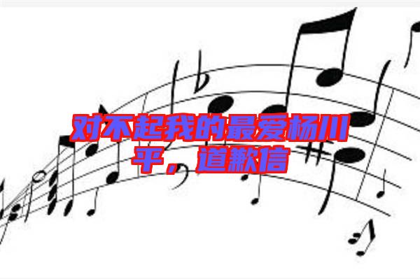 對不起我的最愛楊川平，道歉信