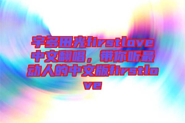 宇多田光firstlove中文翻唱，帶你聽最動人的中文版firstlove