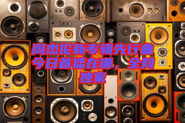 周杰倫新專輯先行曲今日首播在哪，全網(wǎng)獨家