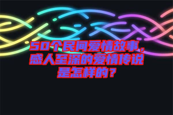 50個(gè)民間愛情故事，感人至深的愛情傳說(shuō)是怎樣的？
