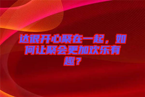 達(dá)很開(kāi)心聚在一起，如何讓聚會(huì)更加歡樂(lè)有趣？