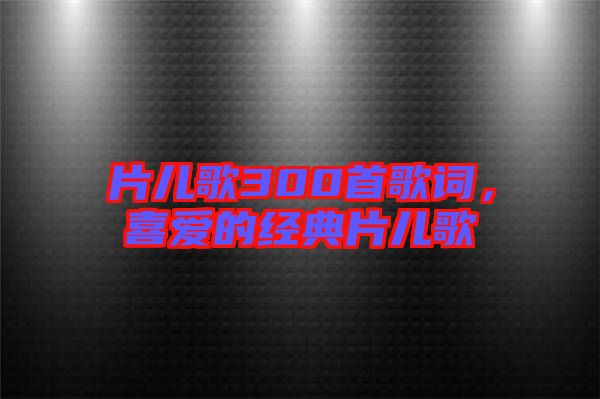 片兒歌300首歌詞，喜愛的經(jīng)典片兒歌