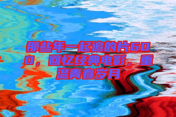 那些年一起追的片600，回憶經(jīng)典電影，重溫青春歲月