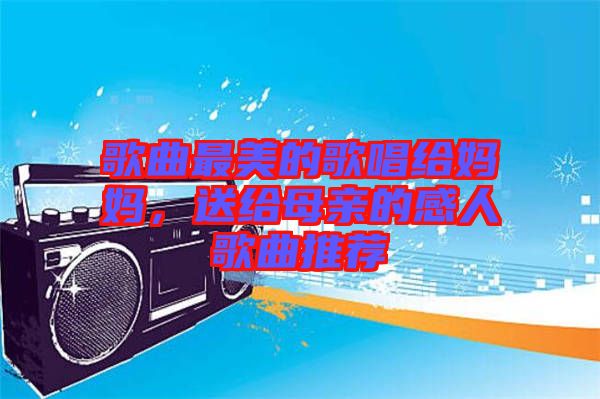 歌曲最美的歌唱給媽媽，送給母親的感人歌曲推薦