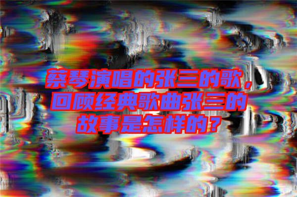 蔡琴演唱的張三的歌，回顧經(jīng)典歌曲張三的故事是怎樣的？