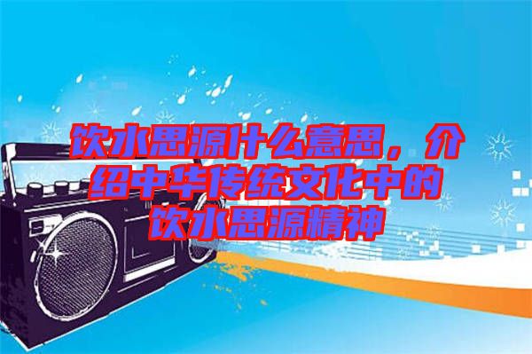 飲水思源什么意思，介紹中華傳統(tǒng)文化中的飲水思源精神