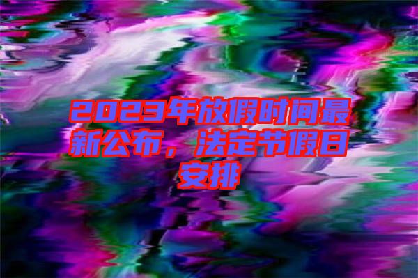 2023年放假時(shí)間最新公布，法定節(jié)假日安排