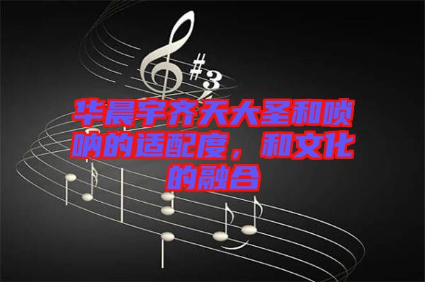 華晨宇齊天大圣和嗩吶的適配度，和文化的融合