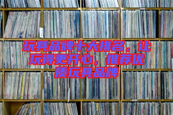 玩具品牌十大排名，讓玩得更開(kāi)心，推薦優(yōu)質(zhì)玩具品牌