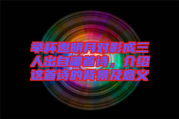 舉杯邀明月對影成三人出自哪首詩，介紹這首詩的背景及意義
