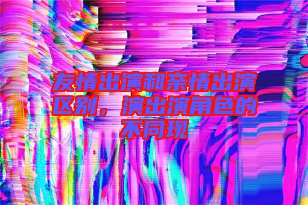 友情出演和親情出演區(qū)別，演出演角色的不同現(xiàn)