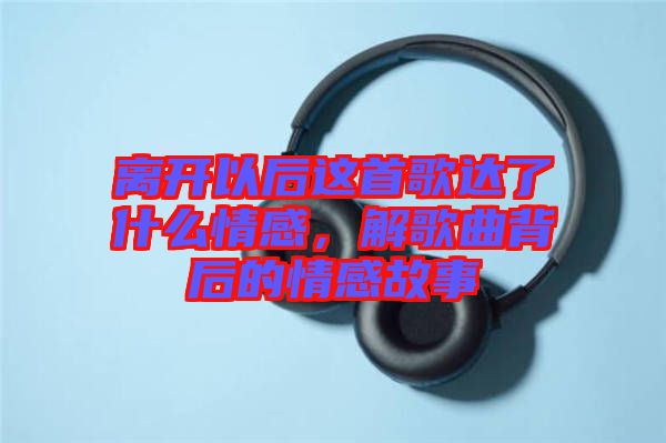 離開以后這首歌達了什么情感，解歌曲背后的情感故事