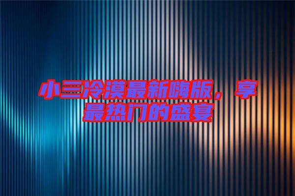 小三冷漠最新嗨版，享最熱門的盛宴