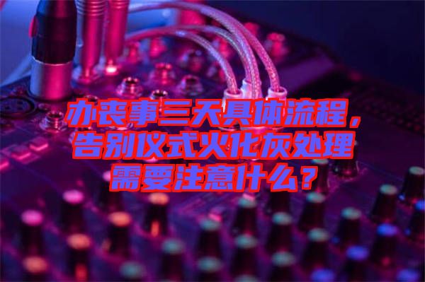 辦喪事三天具體流程，告別儀式火化灰處理需要注意什么？
