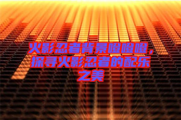 火影忍者背景噔噔噔，探尋火影忍者的配樂之美