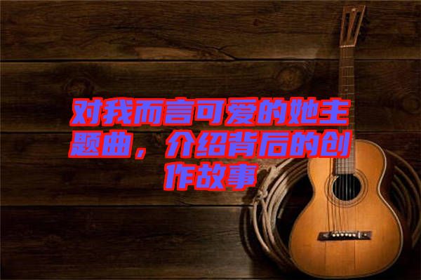 對我而言可愛的她主題曲，介紹背后的創(chuàng)作故事