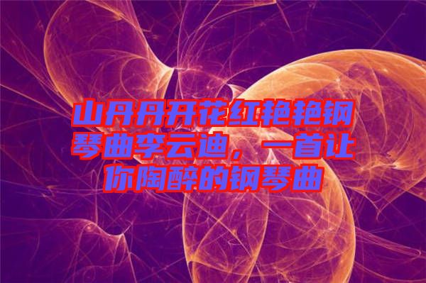 山丹丹開花紅艷艷鋼琴曲李云迪，一首讓你陶醉的鋼琴曲