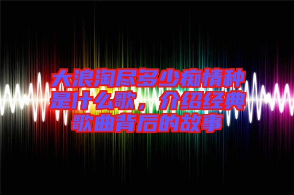 大浪淘盡多少癡情種是什么歌，介紹經(jīng)典歌曲背后的故事