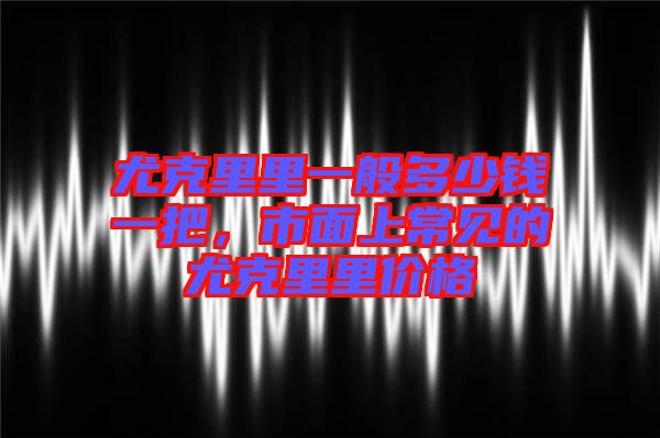 尤克里里一般多少錢一把，市面上常見的尤克里里價格